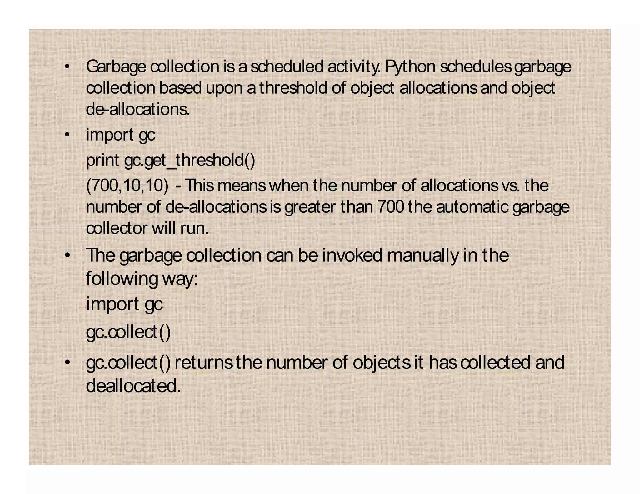 • Garbage collection is ascheduled activity. Python schedulesgarbage
collection based upon athreshold of object allocationsand object
de-allocations.
• import gc
print gc.get_threshold()
(700,10,10) - This meanswhen the number of allocationsvs. the
number of de-allocationsis greater than 700 the automatic garbage
collector will run.
• The garbage collection can be invoked manually in the
following way:
import gc
gc.collect()
• gc.collect() returnsthe number of objectsit hascollected and
deallocated.
 