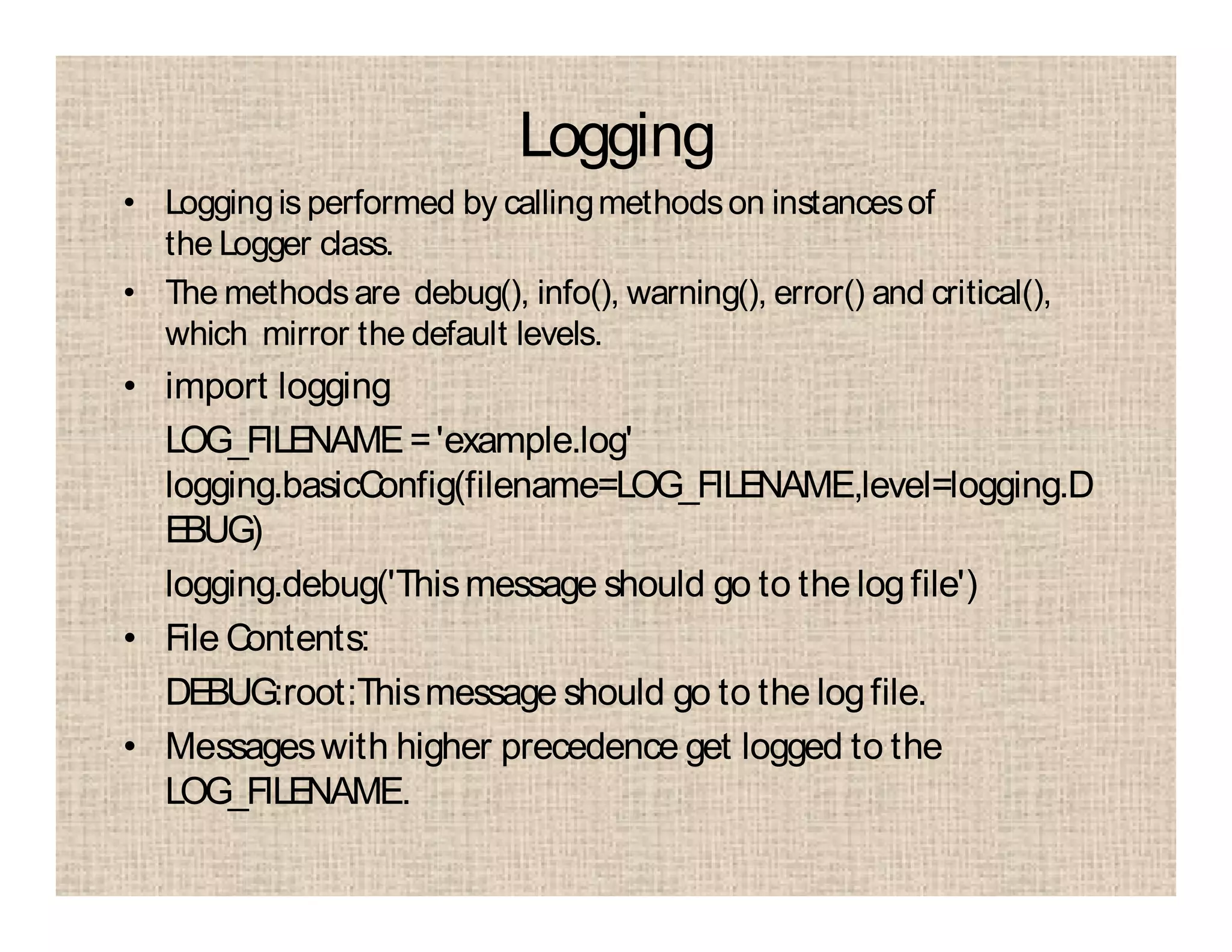 Logging
• Loggingis performed by callingmethodson instancesof
the Logger class.
• The methodsare debug(), info(), warning(), error() and critical(),
which mirror the default levels.
• import logging
LOG_FILENAME='example.log'
logging.basicConfig(filename=LOG_FILENAME,level=logging.D
EBUG)
logging.debug('Thismessage should go to the logfile')
• File Contents:
DEBUG:root:Thismessage should go to the logfile.
• Messageswith higher precedence get logged to the
LOG_FILENAME.
 
