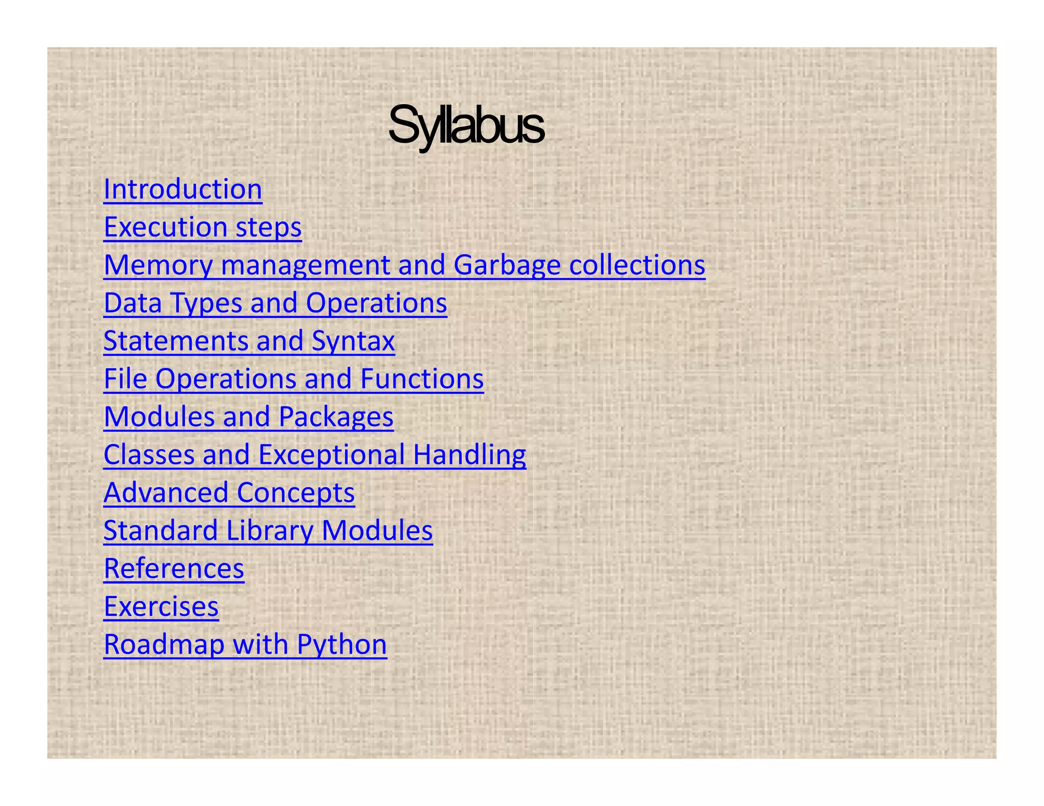 Syllabus
Introduction
Execution steps
Memory management and Garbage collections
Data Types and Operations
Statements and Syntax
File Operations and Functions
Modules and Packages
Classes and Exceptional Handling
Advanced Concepts
Standard Library Modules
References
Exercises
Roadmap with Python
 