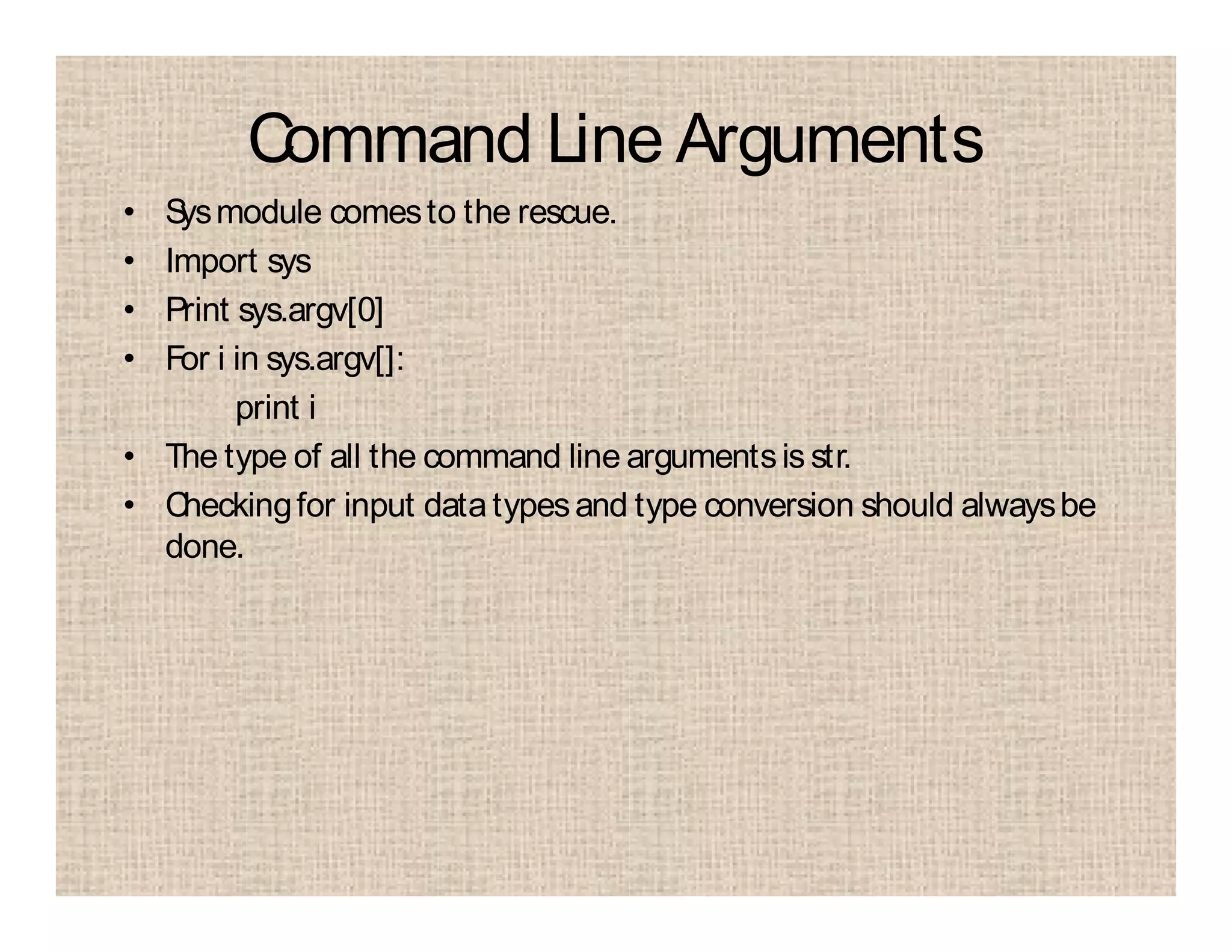 Command Line Arguments
• Sysmodule comesto the rescue.
• Import sys
• Print sys.argv[0]
• For i in sys.argv[]:
print i
• The type of all the command line argumentsis str.
• Checkingfor input datatypesand type conversion should alwaysbe
done.
 