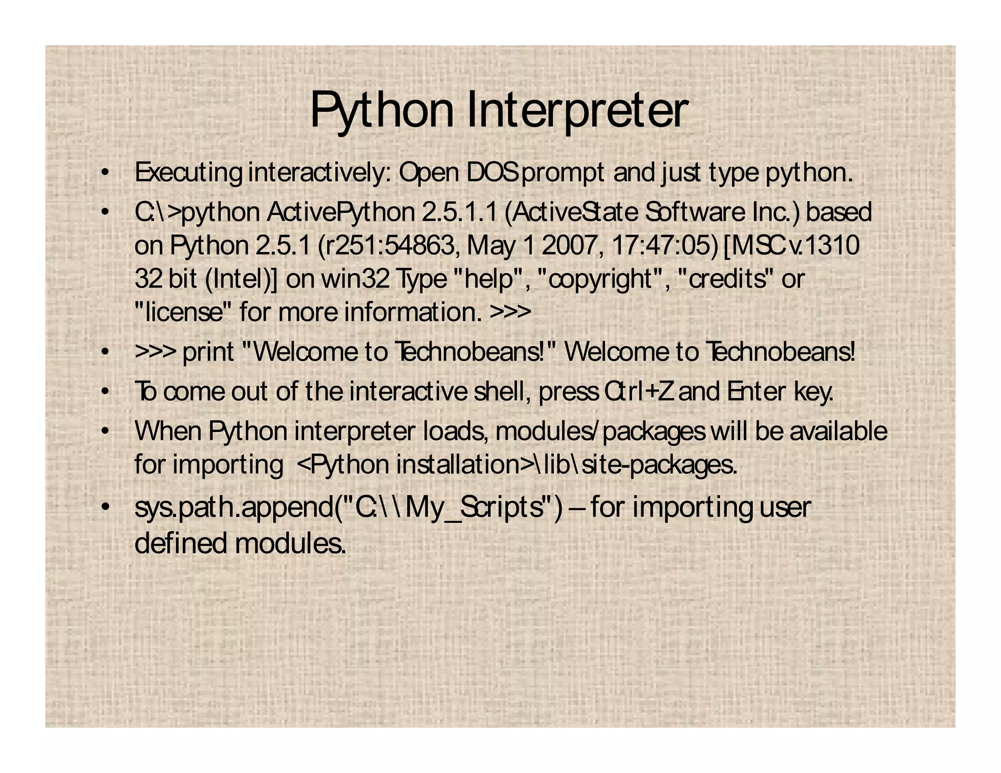 Python Interpreter
• Executinginteractively: Open DOSprompt and just type python.
• C:>python ActivePython 2.5.1.1 (ActiveState Software Inc.) based
on Python 2.5.1 (r251:54863, May 1 2007, 17:47:05) [MSCv.1310
32 bit (Intel)] on win32 Type "help", "copyright", "credits" or
"license" for more information. >>>
• >>> print "Welcome to Technobeans!" Welcome to Technobeans!
• To come out of the interactive shell, pressCtrl+Zand Enter key.
• When Python interpreter loads, modules/packageswill be available
for importing <Python installation>libsite-packages.
• sys.path.append("C:  My_Scripts") – for importinguser
defined modules.
 