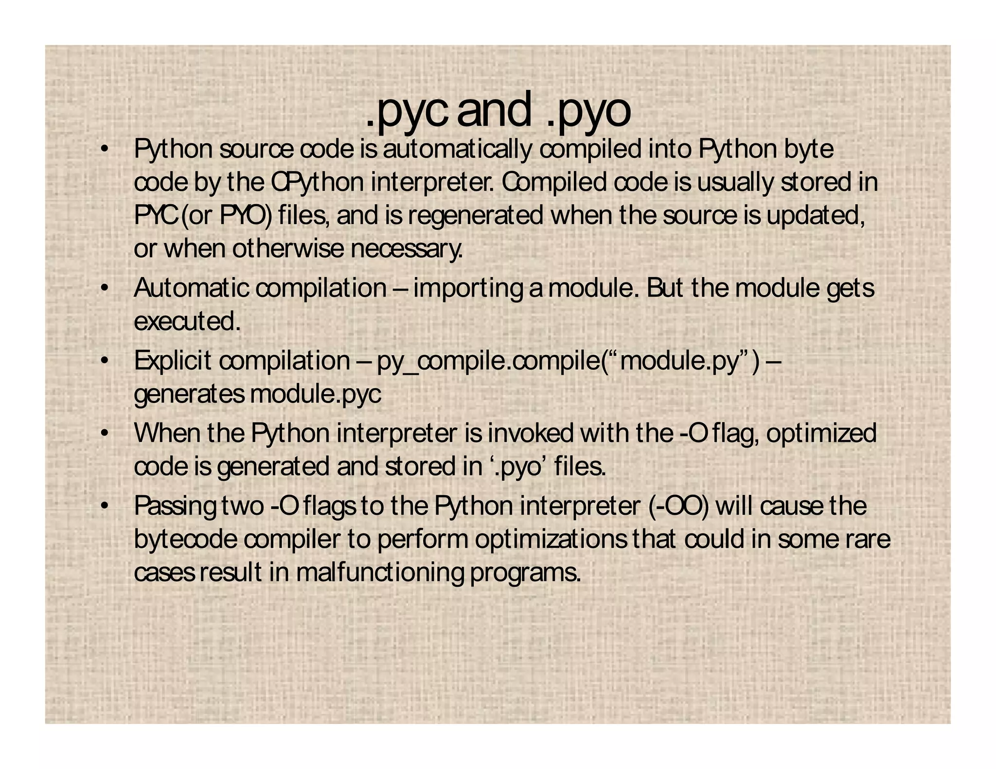 .pycand .pyo
• Python source code is automatically compiled into Python byte
code by the CPython interpreter. Compiled code is usually stored in
PYC(or PYO) files, and isregenerated when the source isupdated,
or when otherwise necessary.
• Automatic compilation – importingamodule. But the module gets
executed.
• Explicit compilation – py_compile.compile(“module.py”) –
generatesmodule.pyc
• When the Python interpreter is invoked with the -Oflag, optimized
code is generated and stored in ‘.pyo’ files.
• Passingtwo -Oflagsto the Python interpreter (-OO) will cause the
bytecode compiler to perform optimizationsthat could in some rare
casesresult in malfunctioningprograms.
 