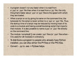 • Aprogram doesn't run any faster when it is read from
a‘.pyc’ or ‘.pyo’ file than when it is read from a‘.py’ file; the only
thingthat'sfaster about ‘.pyc’ or‘.pyo’ filesisthe speed with which
they are loaded.
• When ascript is run by givingitsname on the command line, the
bytecode for the script is never written to a‘.pyc’ or ‘.pyo’ file. Thus,
the startup time of ascript may be reduced by movingmost of its
code to amodule and havingasmall bootstrap script that imports
that module. It is also possible to name a‘.pyc’ or ‘.pyo’ file directly
on the command line.
• The module ‘compileall’{} can create ‘.pyc’ files(or ‘.pyo’ fileswhen -
Ois used) for all modulesin adirectory.
• To distribute aprogram to people who already have Python
installed, you can ship either the PYfilesor the PYCfiles.
• Convert - .py to .exe ->Py2exe helps.
 