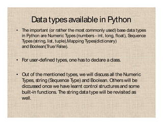 Datatypesavailable in Python
• The important (or rather the most commonly used) base data types
in Python are Numeric Types (numbers - int, long, float), Sequence
Types(string, list, tuple),Mapping Types(dictionary)
and Boolean(True/ False).
• For user-defined types, one hasto declare aclass.
• Out of the mentioned types, we will discussall the Numeric
Types, string(Sequence Type) and Boolean. Otherswill be
diccussed once we have learnt control structuresand some
built-in functions. The stringdatatype will be revisited as
well.
 