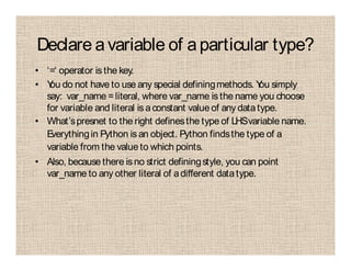Declare avariable of aparticular type?
• ‘=‘ operator is the key.
• You do not have to use any special definingmethods. You simply
say: var_name =literal, where var_name is the name you choose
for variable and literal is aconstant value of any datatype.
• What’spresnet to the right definesthe type of LHSvariable name.
Everythingin Python is an object. Python findsthe type of a
variable from the value to which points.
• Also, because there is no strict definingstyle, you can point
var_name to any other literal of adifferent datatype.
 