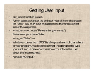 GettingUser Input
• raw_input() function is used.
• Python acceptswhatever the end user typestill he or she presses
the “Enter” key, asan input and assignsit to the variable on left
side of the assignment.
• >>> a_var =raw_input("Please enter your name:")
Pleaseenter your name:Tester
>>> a_var 'Tester' >>>
• Whatever comesfrom STDINisalwaysastream of characters.
In your program, you have to convert the stringto the type
you want and in case of conversion error, inform the user
about the incorrectness.
• None asNOInput?
 
