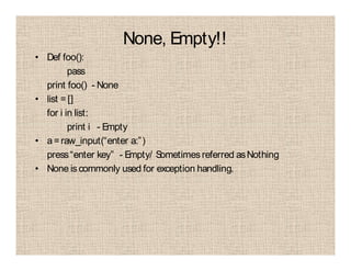None, Empty!!
• Def foo():
pass
print foo() - None
• list =[]
for i in list:
print i - Empty
• a=raw_input(“enter a:”)
press“enter key” - Empty/ Sometimesreferred asNothing
• None is commonly used for exception handling.
 
