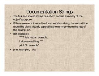 Documentation Strings
• The first line should alwaysbe ashort, concise summary of the
object’spurpose.
• If there are more linesin the documentation string, the second line
should be blank, visually separatingthe summary from the rest of
the description.
• def example():
“””This is just an example.
It doessomething. “””
print “In example”
• print example. doc
 
