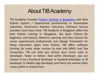 AboutTIBAcademy
TIB Academy Provides Python Training in Bangalore with Best
Python Experts / Experienced professionals in Automobile
industries, Electronics Robotics Industries, Software Service
providers and many more. TIB Academy in Bangalore offers the
best Python training in Bangalore, like basic Python for
beginners and laterals, Machine Learning and Data Science for
senior experienced professionals and Django framework for
those interested. Apart from Python, TIB offers software
training for many other courses to step into MNCs and Top
Corporates. TIB can help you choose your career path as
Developer, Tester or Admin. And within Developer, you can
choose to be a frontend developer or backend developer or BI
developer or Mobile App developer and there are several other
career paths to choose from.
 