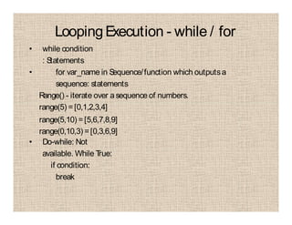 LoopingExecution - while / for
• while condition
: Statements
• for var_name in Sequence/function which outputsa
sequence: statements
Range() - iterate over asequence of numbers.
range(5) =[0,1,2,3,4]
range(5,10) =[5,6,7,8,9]
range(0,10,3) =[0,3,6,9]
• Do-while: Not
available. While True:
if condition:
break
 