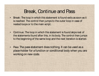 Break, Continue and Pass
• Break: The loop in which this statement is found exitsassoon asit
isreached. The control then jumpsto the outer loop in case of
nested loopsor to the main script.
• Continue: The loop in which this statement is found skipsrest of
the statementsfound after this, in itsbody. The control then jumps
to the beginningof the same loop and the next iteration is started.
• Pass:The passstatement doesnothing. It can be used asa
place-holder for afunction or conditional body when you are
workingon new code.
 