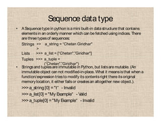 Sequence datatype
• ASequence type in python isamini built-in datastructurethat contains
elementsin an orderly manner which can be fetched usingindices. There
arethree typesof sequences:
• Stringsand tuplesare immutable in Python, but listsare mutable. (An
immutable object can not modified-in-place. What it meansisthat when a
function/expression triesto modify itscontentsright there itsoriginal
memorylocation, it either failsor createsan altogether new object.).
>>> a_string[0] ="t“ - Invalid
>>> a_list[0] ="My Example“ - Valid
>>> a_tuple[0] ="My Example“ - Invalid
Strings >>
>
a_string = “Chetan Giridhar"
Lists >>> a_list = [“Chetan",”Giridhar"]
Tuples >>> a_tuple =
(“Chetan",”Giridhar")
 