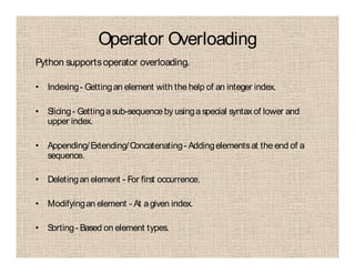 Operator Overloading
Python supportsoperator overloading.
• Indexing- Gettingan element with the help of an integer index.
• Slicing- Gettingasub-sequenceby usinga special syntaxof lower and
upper index.
• Appending/Extending/Concatenating- Addingelementsat the end of a
sequence.
• Deletingan element - For first occurrence.
• Modifyingan element - At agiven index.
• Sorting- Based on element types.
 