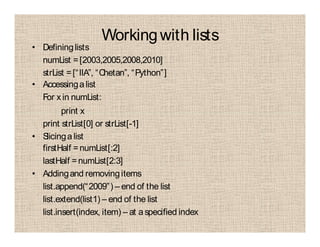Workingwith lists
• Defininglists
numList =[2003,2005,2008,2010]
strList =[“IIA”, “Chetan”, “Python”]
• Accessingalist
For x in numList:
print x
print strList[0] or strList[-1]
• Slicingalist
firstHalf =numList[:2]
lastHalf =numList[2:3]
• Addingand removingitems
list.append(“2009”) – end of the list
list.extend(list1) – end of the list
list.insert(index, item) – at aspecified index
 