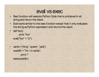 eval vsexec
• Execfunction will execute Python Code that is contained in str
stringand return the result.
• Eval workssimilar to the exec function except that it only evaluates
the stringasPython expression and returnsthe result.
• def foo():
print "foo“
eval("foo" +"()")
• cards=['king', 'queen', 'jack']
codeStr ="for i in cards:
print i"
exec(codeStr)
 