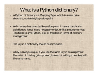What isaPython dictionary?
• APython dictionary is aMapping Type, which is amini data-
structure, containingkey-value pairs.
• Adictionary hasunsorted key-value pairs. It meansthe datain
adictionary is not in any necessary order, unlike asequence type.
This helpsto give Python, alot of freedom in termsof memory
management.
• The key in adictionary should be immutable.
• Akey is alwaysunique. If you use the same key in an assignment,
the value of this key getsupdated, instead of addinganew key with
the same name.
 