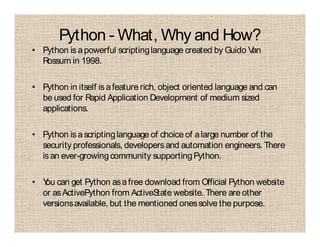 Python - What, Why and How?
• Python is apowerful scriptinglanguage created by Guido Van
Rossum in 1998.
• Python in itself is afeature rich, object oriented language and can
be used for Rapid Application Development of medium sized
applications.
• Python is ascriptinglanguage of choice of alarge number of the
security professionals, developersand automation engineers. There
isan ever-growingcommunity supportingPython.
• You can get Python asafree download from Official Python website
or asActivePython from ActiveState website. There are other
versionsavailable, but the mentioned onessolve the purpose.
 