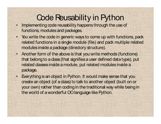 Code Reusability in Python
• Implementing code reusability happensthrough the use of
functions, modulesand packages.
• You write the code in generic ways to come up with functions, pack
related functions in a single module (file) and pack multiple related
modulesinside apackage (directory structure).
• Another form of the above is that you write methods(functions)
that belongto aclass(that signifiesauser defined datatype), put
related classesinsideamodule, put related modulesinside a
package.
• Everythingis an object in Python. It would make sense that you
create an object (of aclass) to talk to another object (built on or
your own) rather than codingin the traditional way while beingin
the world of awonderful OOlanguage like Python.
 