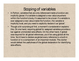 Scopingof variables
• In Python, variablesthat are only referenced inside afunction are
implicitly global. If avariable is assigned anew value anywhere
within the function'sbody, it'sassumed to be alocal. If avariable is
ever assigned anew value insidethe function, the variable is
implicitly local, and you need to explicitly declare it as'global'.
• Though abit surprisingat first, amoment'sconsideration explains
this. On one hand, requiringglobal for assigned variablesprovidesa
bar against unintended side-effects. On the other hand, if global
wasrequired for all global references, you'd be usingglobal all the
time. You'd have to declare asglobal every reference to abuilt-in
function or to acomponent of an imported module. This clutter
would defeat the usefulnessof the global declaration for identifying
side-effects.
 