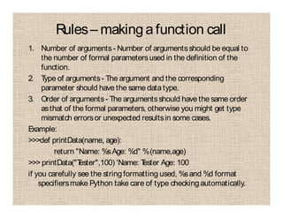Rules– makingafunction call
1. Number of arguments- Number of argumentsshould be equal to
the number of formal parametersused in the definition of the
function.
2. Type of arguments- The argument and the corresponding
parameter should have the same datatype.
3. Order of arguments- The argumentsshould have the same order
asthat of the formal parameters, otherwise you might get type
mismatch errorsor unexpected resultsin some cases.
Example:
>>>def printData(name, age):
return "Name: %sAge: %d" %(name,age)
>>> printData("Tester",100) 'Name: Tester Age: 100
if you carefully see the stringformatting used, %sand %d format
specifiersmake Python take care of type checkingautomatically.
 