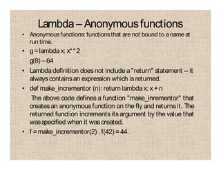 Lambda – Anonymousfunctions
• Anonymousfunctions: functionsthat are not bound to aname at
run time.
• g=lambda x: x**2
g(8) – 64
• Lambdadefinition doesnot include a"return" statement -- it
alwayscontainsan expression which isreturned.
• def make_incrementor (n): return lambdax: x +n
The above code defines a function "make_inrementor" that
createsan anonymousfunction on the fly and returnsit. The
returned function incrementsitsargument by the value that
wasspecified when it wascreated.
• f =make_incrementor(2) . f(42) =44.
 