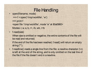 File Handling
• open(filename, mode)
>>> f =open('/tmp/workfile', 'w')
>>> print f
<open file '/tmp/workfile', mode 'w' at 80a0960>
Modes: r, w, a, b, r+, rb, wb, r+b
• f.read(size)
When sizeisomitted or negative, the entire contentsof the file will
be read and returned;
If the end of the file hasbeen reached, f.read() will return an empty
string("").
• f.readline() readsa single line from the file; a newline character (n)
is left at the end of the string, and is only omitted on the last line of
the file if the file doesn’t end in anewline.
 