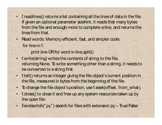 • f.readlines() returnsalist containingall the linesof datain the file.
If given an optional parameter sizehint, it readsthat many bytes
from the file and enough more to complete aline, and returnsthe
linesfrom that.
• Read words: Memory efficient, fast, and simpler code:
for line in f:
print line ORfor word in line.split()
• f.write(string) writesthe contentsof string to the file,
returningNone. To write somethingother than astring, it needsto
be converted to astringfirst.
• f.tell() returnsan integer givingthe file object’scurrent position in
the file, measured in bytesfrom the beginningof the file.
• To change the file object’sposition, use f.seek(offset, from_what).
• f.close() to close it and free up any system resourcestaken up by
the open file.
• F.endswitch(“py”) search for fileswith extension py – True/False
 