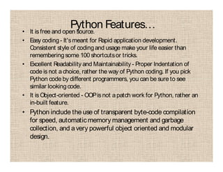 Python Features…• It is free and open source.
• Easy coding- It'smeant for Rapid application development.
Consistent style of codingand usage make your life easier than
rememberingsome 100 shortcutsor tricks.
• Excellent Readability and Maintainability - Proper Indentation of
code is not achoice, rather the way of Python coding. If you pick
Python code by different programmers, you can be sure to see
similar lookingcode.
• It is Object-oriented - OOPis not apatch work for Python, rather an
in-built feature.
• Python include the use of transparent byte-code compilation
for speed, automaticmemory management and garbage
collection, and avery powerful object oriented and modular
design.
 