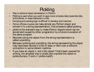 Pickling
• Way to achieve object serialization in Python.
• Picklingisused when you want to save morecomplexdatatypeslike lists,
dictionaries, or classinstancesin afile.
• Dumpingand parsinglogicisdifficult to develop and maintain.
• Python cPickle module can take almost any Python object and
convert it to astringrepresentation; this processis called pickling.
• pickle is the standard way to make Python objectswhich can be
stored and reused by other programsor by afuture invocation of
the same program
• Reconstructingthe object from the stringrepresentation is
called unpickling.
• Between picklingand unpickling, the stringrepresentingthe object
may have been stored in afile or data, or sent over anetwork
connection to some distant machine.
• If you have an object x, and afile object f that’sbeen opened for
writing, the simplest way to pickle and unpickle the object is:
pickle.dump(x, f) and x =pickle.load(f).
 