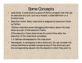 Some Concepts
• code block: Acode block is apiece of Python program text that can
be executed asaunit, such asamodule, aclassdefinition or a
function body.
• Execution frame: Every code block is assigned an execution frame
by Python.
1.Python maintainssome debugginginformation about the code
block asapart of the execution frame.
2.The execution frame determinesthe control flow after the
execution of the code block completes.
3. It definesnamespacesfor the code block
• Namespace: Anamespace is like adictionary. You can consider the
names(identifiers/variable names) askeysof this dictionary and
the correspondingvaluesto be the objectsto which they point to.
 