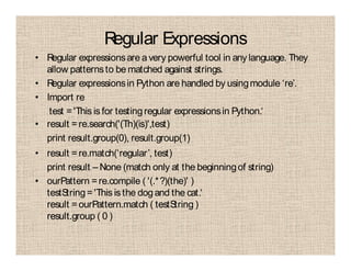 Regular Expressions
• Regular expressionsare avery powerful tool in any language. They
allow patternsto be matched against strings.
• Regular expressionsin Python are handled by usingmodule ‘re’.
• Import re
test ='This is for testingregular expressionsin Python.‘
• result =re.search('(Th)(is)',test)
print result.group(0), result.group(1)
• result =re.match(‘regular’, test)
print result – None (match only at the beginningof string)
• ourPattern =re.compile ( '(.*?)(the)' )
testString='This is the dogand the cat.‘
result =ourPattern.match ( testString )
result.group ( 0 )
 