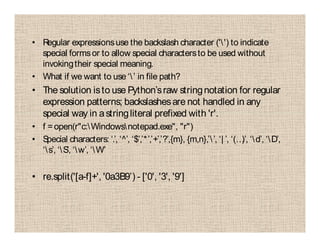 • Regular expressionsuse the backslash character ('') to indicate
special formsor to allow special charactersto be used without
invokingtheir special meaning.
• What if we want to use ‘’ in file path?
• The solution isto use Python’sraw stringnotation for regular
expression patterns; backslashesare not handled in any
special way in astringliteral prefixed with 'r'.
• f =open(r"c:Windowsnotepad.exe", "r")
• Special characters: ‘.’, ‘^’, ‘$’,’*’,’+’,’?’,{m}, {m,n},’’, ‘| ’, ‘(…)’, ‘d’, ‘D’,
‘s’, ‘S’, ‘w’, ‘W’
• re.split('[a-f]+', '0a3B9’) - ['0', '3', '9']
 
