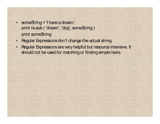 • someString='I have adream.'
print re.sub ( 'dream', 'dog', someString)
print someString
• Regular Expressionsdon’t change the actual string.
• Regular Expressionsare very helpful but resource intensive. It
should not be used for matchingor findingsimple texts.
 