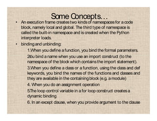 Some Concepts…
• An execution frame createstwo kindsof namespacesfor acode
block, namely local and global. The third type of namespace is
called the built-in namespace and is created when the Python
interpreter loads.
• bindingand unbinding:
1.When you define afunction, you bind the formal parameters.
2.You bind aname when you use an import construct (to the
namespace of the block which containsthe import statement).
3.When you define a class or a function, using the class and def
keywords, you bind the names of the functions and classes and
they are available in the containingblock (e.g. amodule)
4. When you do an assignment operation
5.The loop control variable in afor loop construct createsa
dynamic binding
6. In an except clause, when you provide argument to the clause
 
