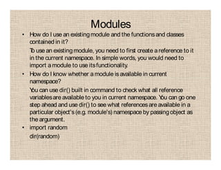 Modules
• How do I use an existingmodule and the functionsand classes
contained in it?
To use an existingmodule, you need to first create areference to it
in the current namespace. In simple words, you would need to
import amodule to use itsfunctionality.
• How do I know whether amodule is available in current
namespace?
You can use dir() built in command to check what all reference
variablesare available to you in current namespace. You can go one
step ahead and use dir() to see what referencesare available in a
particular object's(e.g. module's) namespace by passingobject as
the argument.
• import random
dir(random)
 