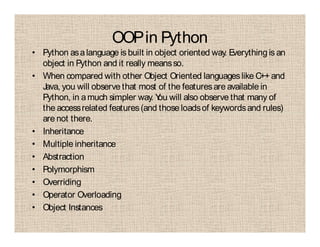 OOPin Python
• Python asalanguage is built in object oriented way. Everythingis an
object in Python and it really meansso.
• When compared with other Object Oriented languageslike C++ and
Java, you will observe that most of the featuresare available in
Python, in amuch simpler way. You will also observe that many of
the accessrelated features(and those loadsof keywordsand rules)
are not there.
• Inheritance
• Multiple inheritance
• Abstraction
• Polymorphism
• Overriding
• Operator Overloading
• Object Instances
 
