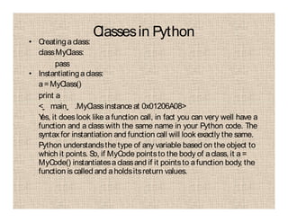 Classesin Python
• Creatingaclass:
classMyClass:
pass
• Instantiatingaclass:
a=MyClass()
print a
< main .MyClassinstance at 0x01206A08>
Yes, it does look like a function call, in fact you can very well have a
function and a class with the same name in your Python code. The
syntax for instantiation and function call will look exactly the same.
Python understandsthe type of any variable based on the object to
which it points. So, if MyCode pointsto the body of aclass, it a =
MyCode() instantiatesaclassand if it pointsto afunction body, the
function is called and aholdsitsreturn values.
 