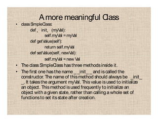 Amore meaningful Class
• classSimpleClass:
def init (myVal):
self.myVal =myVal
def getValue(self):
return self.myVal
def setValue(self, newVal):
self.myVal =new Val
• The classSimpleClasshasthree methodsinside it.
• The first one hasthe name _ _init_ _ and iscalled the
constructor. The name of thismethod should alwaysbe _init_
_. It takesthe argument myVal. Thisvalue isused to initialize
an object. Thismethod isused frequently to initialize an
object with agiven state, rather than calling a whole set of
functionsto set itsstateafter creation.
 