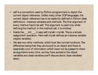 • self is aconvention used by Python programmers to depict the
current object reference. Unlike many other OOPlanguages, the
current object reference hasto be explicitly defined in Python class
definitions- instance variablesand methods. The first argument of
every method hasto be self. This argument is used only while
definingthe method, in the method call, it is omitted.
• Inside the _ _init_ _, it saysself.myVal =myVal. This is asimple
assignment operation. Here self.myVal definesan instance variable
(object variable).
• We see two other methods, which look like normal functions. The
difference beingthat they are bound to an object and there is
essentially alot of information which need not be passed to them
asargumentsevery time, asthey have accessto the object
variablesand classvariables(we'll discussabout classvariables
later).
 
