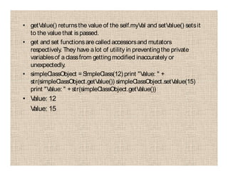 • getValue() returnsthe value of the self.myVal and setValue() setsit
to the value that is passed.
• get and set functionsare called accessorsand mutators
respectively. They have alot of utility in preventingthe private
variablesof aclassfrom gettingmodified inaccurately or
unexpectedly.
• simpleClassObject =SimpleClass(12) print "Value: " +
str(simpleClassObject.getValue()) simpleClassObject.setValue(15)
print "Value: " +str(simpleClassObject.getValue())
• Value: 12
Value: 15
 