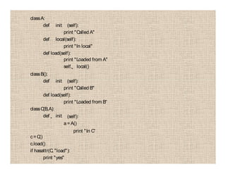 classA:
def init (self):
print "Called A"
def local(self):
print "In local"
def load(self):
print "Loaded from A"
self. local()
classB():
def init (self):
print "Called B"
def load(self):
print "Loaded from B“
classC(B,A):
def init (self):
a=A()
print "In C“
c=C()
c.load()
if hasattr(C, "load"):
print "yes"
 