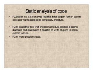 Staticanalysisof code
• PyChecker is astatic analysistool that findsbugsin Python source
code and warnsabout code complexity and style.
• Pylint is another tool that checksif a module satisfiesa coding
standard, and also makes it possible to write plug-ins to add a
custom feature.
• Pylint more popularly used.
 