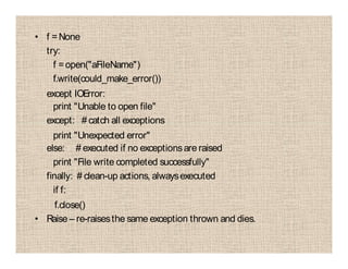• f =None
try:
f =open("aFileName")
f.write(could_make_error())
except IOError:
print "Unable to open file"
except: # catch all exceptions
print "Unexpected error"
else: # executed if no exceptionsare raised
print "File write completed successfully"
finally: # clean-up actions, alwaysexecuted
if f:
f.close()
• Raise – re-raisesthe same exception thrown and dies.
 