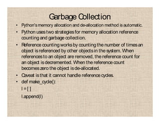 Garbage Collection
• Python'smemory allocation and de-allocation method is automatic.
• Python usestwo strategiesfor memory allocation reference
countingand garbage collection.
• Reference countingworksby countingthe number of timesan
object isreferenced by other objectsin the system. When
referencesto an object are removed, the reference count for
an object isdecremented. When the reference count
becomeszero the object isde-allocated.
• Caveat isthat it cannot handle referencecycles.
• def make_cycle():
l =[ ]
l.append(l)
 