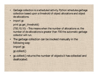 • Garbage collection is ascheduled activity. Python schedulesgarbage
collection based upon athreshold of object allocationsand object
de-allocations.
• import gc
print gc.get_threshold()
(700,10,10) - This meanswhen the number of allocationsvs. the
number of de-allocationsis greater than 700 the automatic garbage
collector will run.
• The garbage collection can be invoked manually in the
following way:
import gc
gc.collect()
• gc.collect() returnsthe number of objectsit hascollected and
deallocated.
 