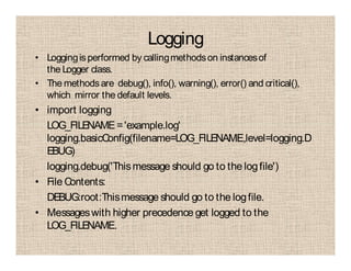 Logging
• Loggingis performed by callingmethodson instancesof
the Logger class.
• The methodsare debug(), info(), warning(), error() and critical(),
which mirror the default levels.
• import logging
LOG_FILENAME='example.log'
logging.basicConfig(filename=LOG_FILENAME,level=logging.D
EBUG)
logging.debug('Thismessage should go to the logfile')
• File Contents:
DEBUG:root:Thismessage should go to the logfile.
• Messageswith higher precedence get logged to the
LOG_FILENAME.
 