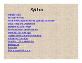 Syllabus
Introduction
Execution steps
Memory management and Garbage collections
Data Types and Operations
Statements and Syntax
File Operations and Functions
Modules and Packages
Classes and Exceptional Handling
Advanced Concepts
Standard Library Modules
References
Exercises
Roadmap with Python
 