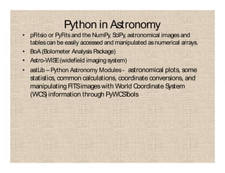 Python in Astronomy
• pFitsio or PyFitsand the NumPy, SciPy, astronomical imagesand
tablescan be easily accessed and manipulated asnumerical arrays.
• BoA(Bolometer Analysis Package)
• Astro-WISE(widefield imagingsystem)
• astLib – Python Astronomy Modules- astronomical plots, some
statistics, common calculations, coordinate conversions, and
manipulatingFITSimageswith World Coordinate System
(WCS) information through PyWCSTools
 