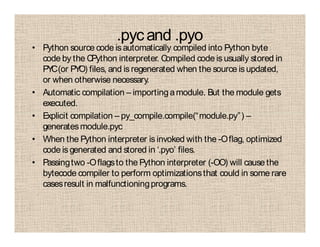 .pycand .pyo
• Python source code is automatically compiled into Python byte
code by the CPython interpreter. Compiled code is usually stored in
PYC(or PYO) files, and isregenerated when the source isupdated,
or when otherwise necessary.
• Automatic compilation – importingamodule. But the module gets
executed.
• Explicit compilation – py_compile.compile(“module.py”) –
generatesmodule.pyc
• When the Python interpreter is invoked with the -Oflag, optimized
code is generated and stored in ‘.pyo’ files.
• Passingtwo -Oflagsto the Python interpreter (-OO) will cause the
bytecode compiler to perform optimizationsthat could in some rare
casesresult in malfunctioningprograms.
 
