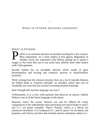 P
1
WHAT IS PYTHON MACHINE LEARNING?
WHAT IS PYTHON?
ython is an awesome decision on machine learning for a few reasons.
Most importantly, it's a basic dialect at first glance. Regardless of
whether you're not acquainted with Python, getting up to speed is
snappy in the event that you at any point have utilized some other dialect
with C-like grammar.
Second, Python has an incredible network which results in great
documentation and inviting and extensive answers in StackOverflow
(central!).
Third, coming from the colossal network, there are a lot of valuable libraries
for Python (both as "batteries included" an outsider), which take care of
essentially any issue that you can have (counting machine learning).
Wait I thought this machine language was slow?
Unfortunately, it is a very valid question that deserves an answer. Indeed,
Python is not at all the fastest language on the planet.
However, here's the caveat: libraries can and do offload the costly
computations to the substantially more performant (yet much harder to use) C
and C++ are prime examples. There's NumPy, which is a library for
numerical calculation. It is composed in C, and it's quick. For all intents and
purposes, each library out there that includes serious estimations utilizes it—
 